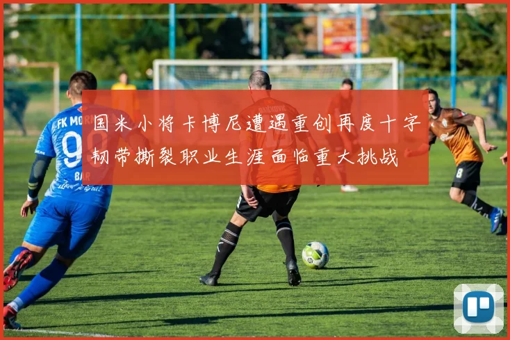 国米小将卡博尼遭遇重创再度十字韧带撕裂职业生涯面临重大挑战