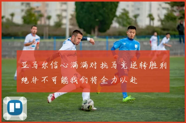 亚马尔信心满满对抗马竞逆转胜利绝非不可能我们将全力以赴