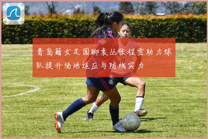 青岛籍女足国脚袁丛张程雪助力球队提升场地适应与防线实力