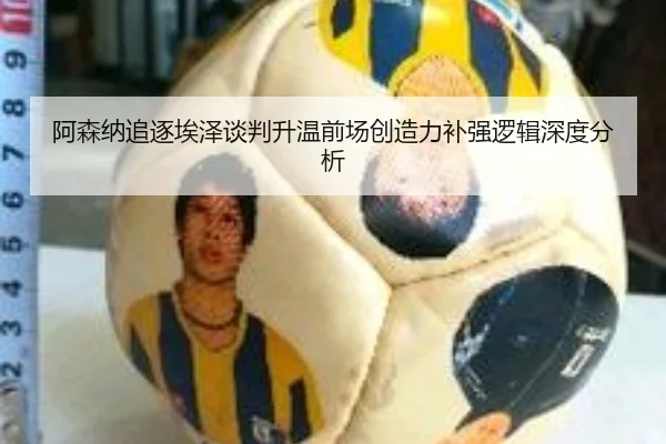 阿森纳追逐埃泽谈判升温前场创造力补强逻辑深度分析