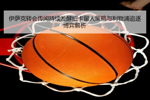 伊萨克转会传闻持续发酵纽卡留人策略与利物浦追逐博弈解析