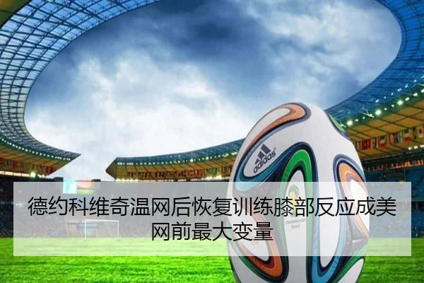 德约科维奇温网后恢复训练膝部反应成美网前最大变量