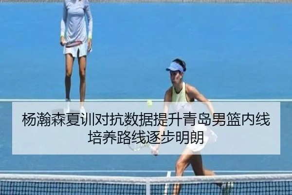 杨瀚森夏训对抗数据提升青岛男篮内线培养路线逐步明朗