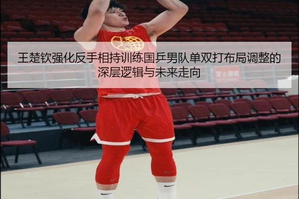 王楚钦强化反手相持训练国乒男队单双打布局调整的深层逻辑与未来走向