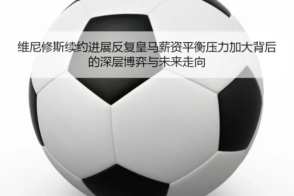 维尼修斯续约进展反复皇马薪资平衡压力加大背后的深层博弈与未来走向